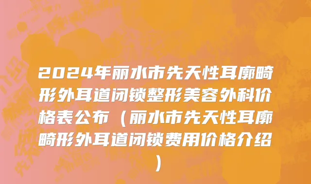2024年丽水市先天性耳廓畸形外耳道闭锁整形美容外科价格表公布（丽水市先天性耳廓畸形外耳道闭锁费用价格介绍）