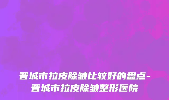 晋城市拉皮除皱比较好的盘点-晋城市拉皮除皱整形医院