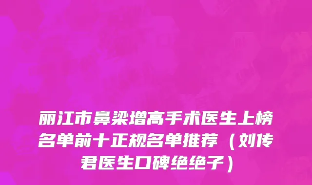 丽江市鼻梁增高手术医生上榜名单前十正规名单推荐（刘传君医生口碑绝绝子）