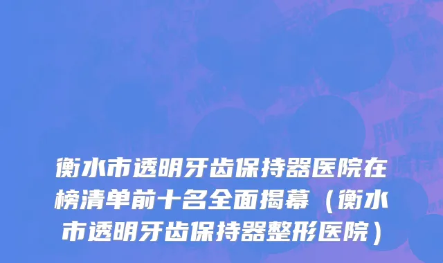 衡水市透明牙齿保持器医院在榜清单前十名全面揭幕（衡水市透明牙齿保持器整形医院）