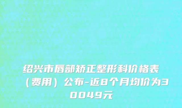 绍兴市唇部矫正整形科价格表（费用）公布-近8个月均价为30049元
