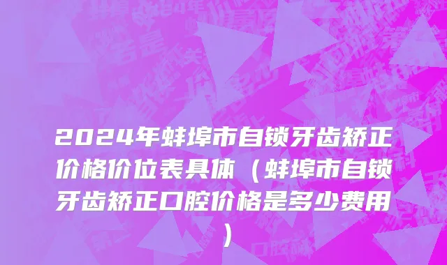 2024年蚌埠市自锁牙齿矫正价格价位表具体（蚌埠市自锁牙齿矫正口腔价格是多少费用）