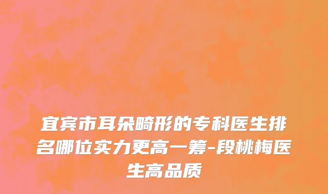 宜宾市耳朵畸形的专科医生排名哪位实力更高一筹-段桃梅医生高品质