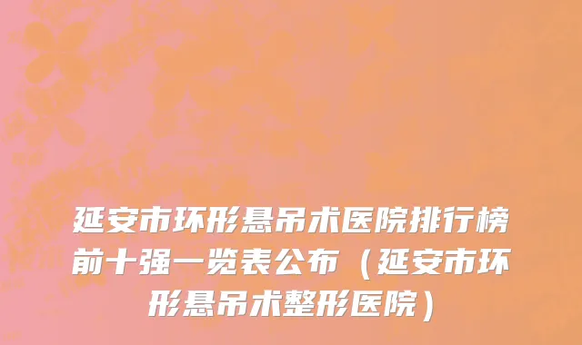 延安市环形悬吊术医院排行榜前十强一览表公布（延安市环形悬吊术整形医院）