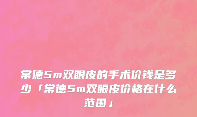 常德5m双眼皮的手术价钱是多少「常德5m双眼皮价格在什么范围」