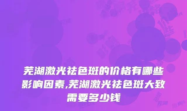芜湖激光祛色斑的价格有哪些影响因素,芜湖激光祛色斑大致需要多少钱