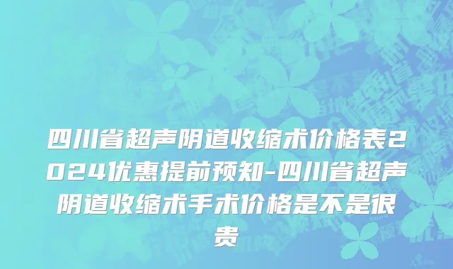 四川省超声阴道收缩术价格表2024优惠提前预知-四川省超声阴道收缩术手术价格是不是很贵