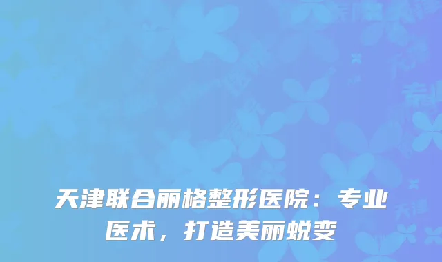 天津联合丽格整形医院：专业医术，打造美丽蜕变