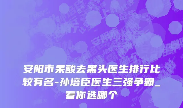 安阳市果酸去黑头医生排行比较有名-孙培臣医生三强争霸_看你选哪个