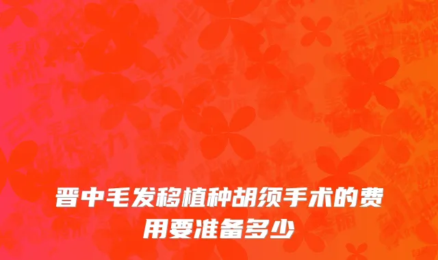 晋中毛发移植种胡须手术的费用要准备多少