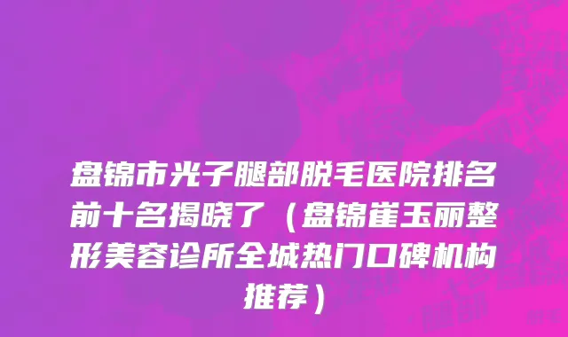 盘锦市光子腿部脱毛医院排名前十名揭晓了（盘锦崔玉丽整形美容诊所全城热门口碑机构推荐）