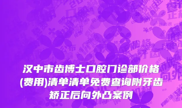 汉中市齿博士口腔门诊部价格(费用)清单清单免费查询附牙齿矫正后向外凸案例