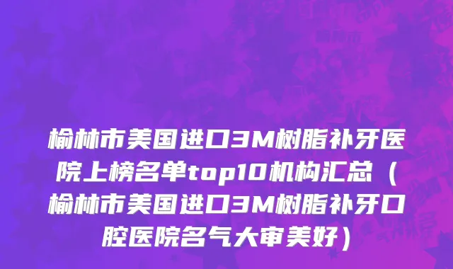 榆林市美国进口3M树脂补牙医院上榜名单top10机构汇总（榆林市美国进口3M树脂补牙口腔医院名气大审美好）
