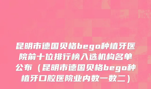 昆明市德国贝格bego种植牙医院前十位排行榜入选机构名单公布（昆明市德国贝格bego种植牙口腔医院业内数一数二）