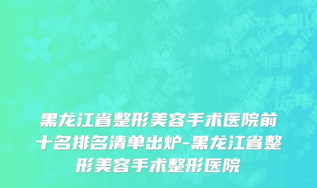 黑龙江省整形美容手术医院前十名排名清单出炉-黑龙江省整形美容手术整形医院