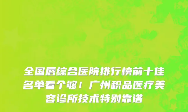 全国唇综合医院排行榜前十佳名单看个够！广州积品医疗美容诊所技术特别靠谱