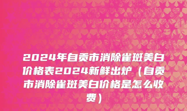 2024年自贡市消除雀斑美白价格表2024新鲜出炉（自贡市消除雀斑美白价格是怎么收费）