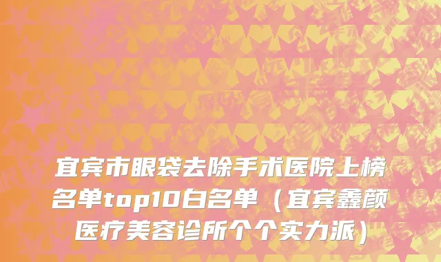 宜宾市眼袋去除手术医院上榜名单top10白名单（宜宾鑫颜医疗美容诊所个个实力派）