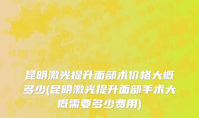 昆明激光提升面部术价格大概多少(昆明激光提升面部手术大概需要多少费用)
