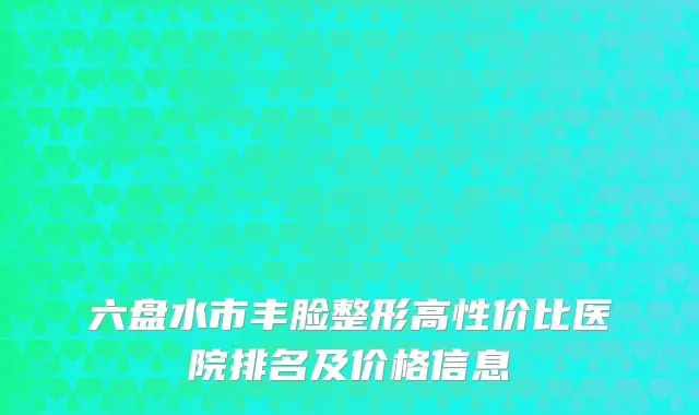 六盘水市丰脸整形高性价比医院排名及价格信息
