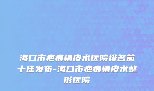 海口市疤痕植皮术医院排名前十佳发布-海口市疤痕植皮术整形医院