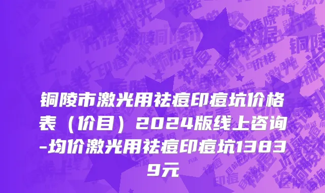 铜陵市激光用祛痘印痘坑价格表（价目）2024版线上咨询-均价激光用祛痘印痘坑13839元
