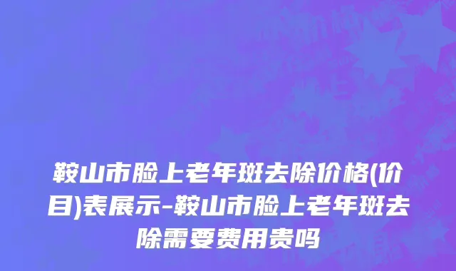鞍山市脸上老年斑去除价格(价目)表展示-鞍山市脸上老年斑去除需要费用贵吗