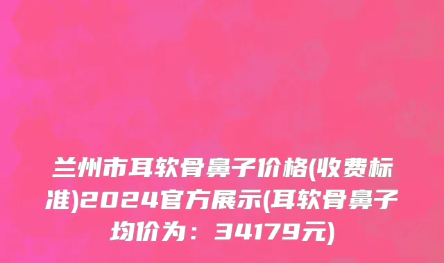 兰州市耳软骨鼻子价格(收费标准)2024官方展示(耳软骨鼻子均价为：34179元)