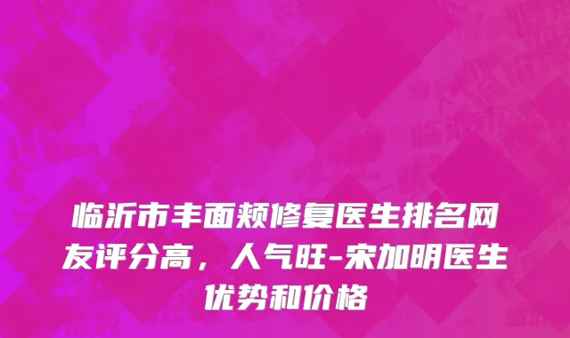 临沂市丰面颊修复医生排名网友评分高，人气旺-宋加明医生优势和价格