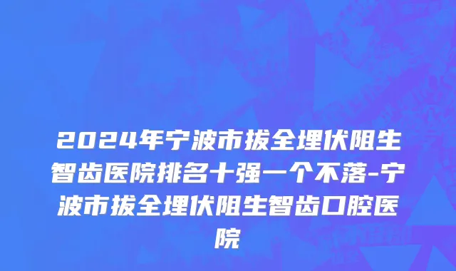 2024年宁波市拔全埋伏阻生智齿医院排名十强一个不落-宁波市拔全埋伏阻生智齿口腔医院