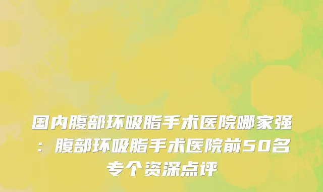 国内腹部环吸脂手术医院哪家强：腹部环吸脂手术医院前50名专个资深点评