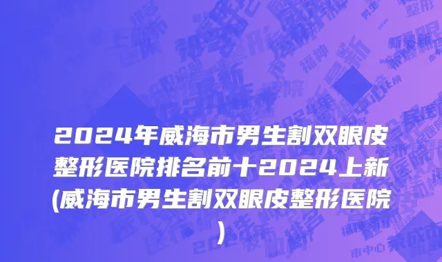 2024年威海市男生割双眼皮整形医院排名前十2024上新(威海市男生割双眼皮整形医院)
