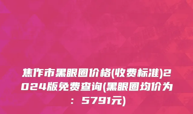 焦作市黑眼圈价格(收费标准)2024版免费查询(黑眼圈均价为：5791元)