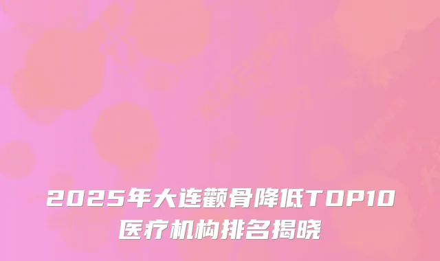2025年大连颧骨降低TOP10医疗机构排名揭晓
