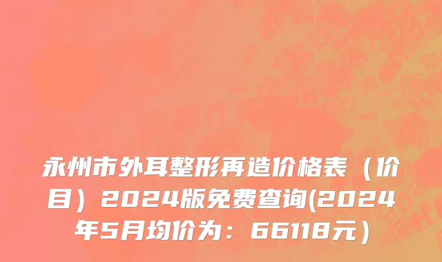 永州市外耳整形再造价格表（价目）2024版免费查询(2024年5月均价为：66118元）