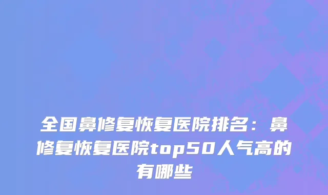 全国鼻修复恢复医院排名：鼻修复恢复医院top50人气高的有哪些
