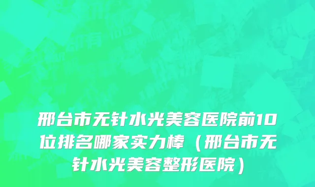 邢台市无针水光美容医院前10位排名哪家实力棒（邢台市无针水光美容整形医院）