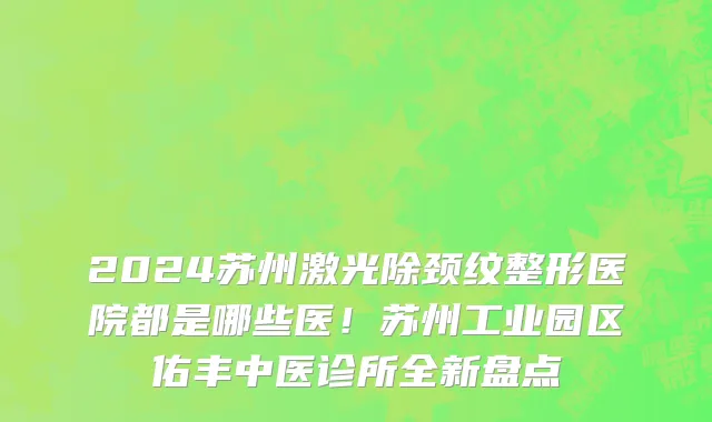 2024苏州激光除颈纹整形医院都是哪些医!苏州工业园区佑丰中医诊所全新盘点