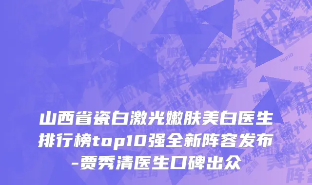 山西省瓷白激光嫩肤美白医生排行榜top10强全新阵容发布-贾秀清医生口碑出众