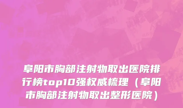 阜阳市胸部注射物取出医院排行榜top10强权威梳理（阜阳市胸部注射物取出整形医院）