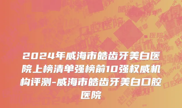 2024年威海市皓齿牙美白医院上榜清单强榜前10强权威机构评测-威海市皓齿牙美白口腔医院