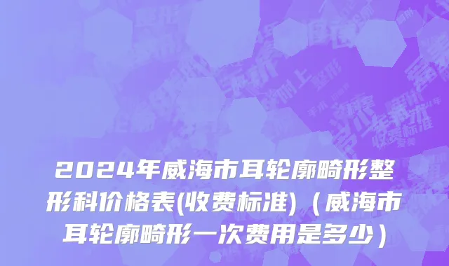 2024年威海市耳轮廓畸形整形科价格表(收费标准)（威海市耳轮廓畸形一次费用是多少）