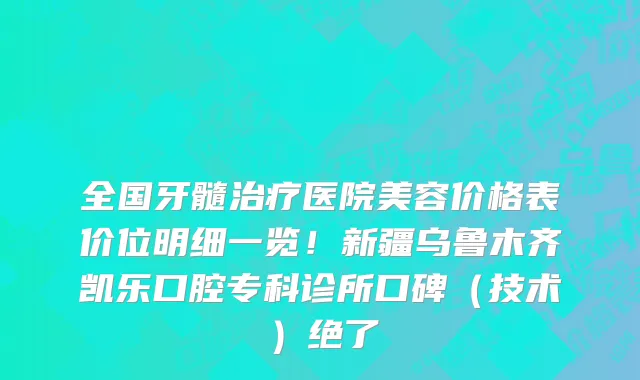 全国牙髓治疗医院美容价格表价位明细一览!新疆乌鲁木齐凯乐口腔专科诊所口碑(技术)绝了