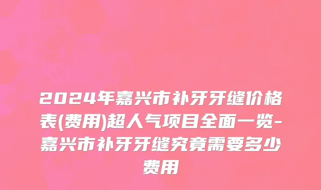 2024年嘉兴市补牙牙缝价格表(费用)超人气项目全面一览-嘉兴市补牙牙缝究竟需要多少费用