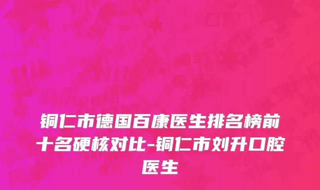 铜仁市德国百康医生排名榜前十名硬核对比-铜仁市刘升口腔医生