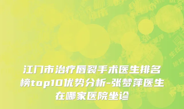 江门市治疗唇裂手术医生排名榜top10优势分析-张梦萍医生在哪家医院坐诊