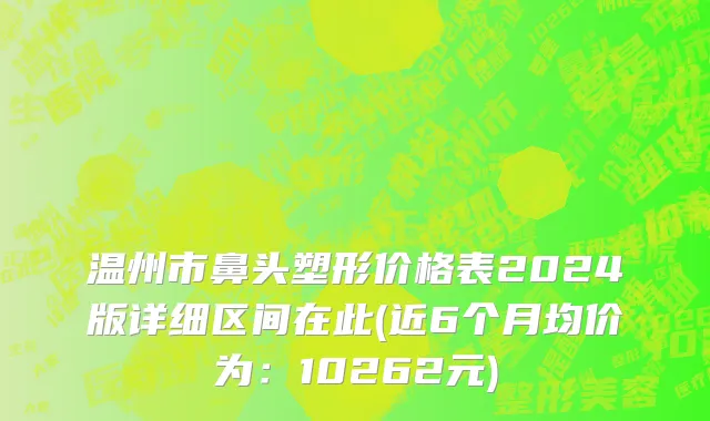 温州市鼻头塑形价格表2024版详细区间在此(近6个月均价为：10262元)