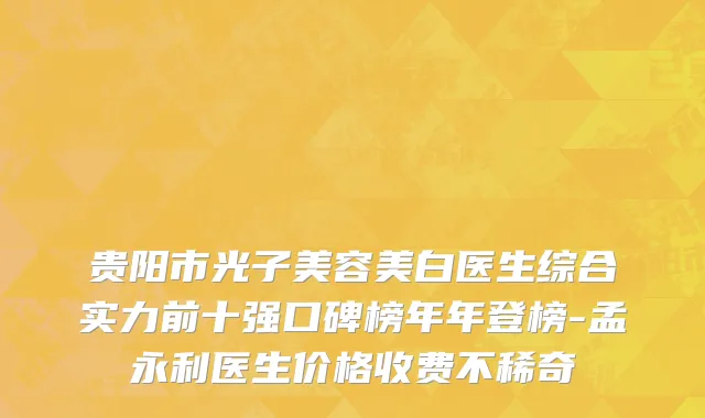 贵阳市光子美容美白医生综合实力前十强口碑榜年年登榜-孟永利医生价格收费不稀奇