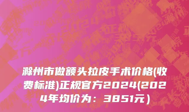 滁州市做额头拉皮手术价格(收费标准)正规官方2024(2024年均价为：3851元）
