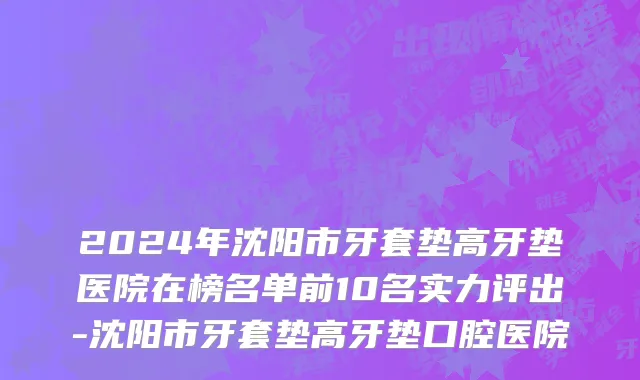 2024年沈阳市牙套垫高牙垫医院在榜名单前10名实力评出-沈阳市牙套垫高牙垫口腔医院